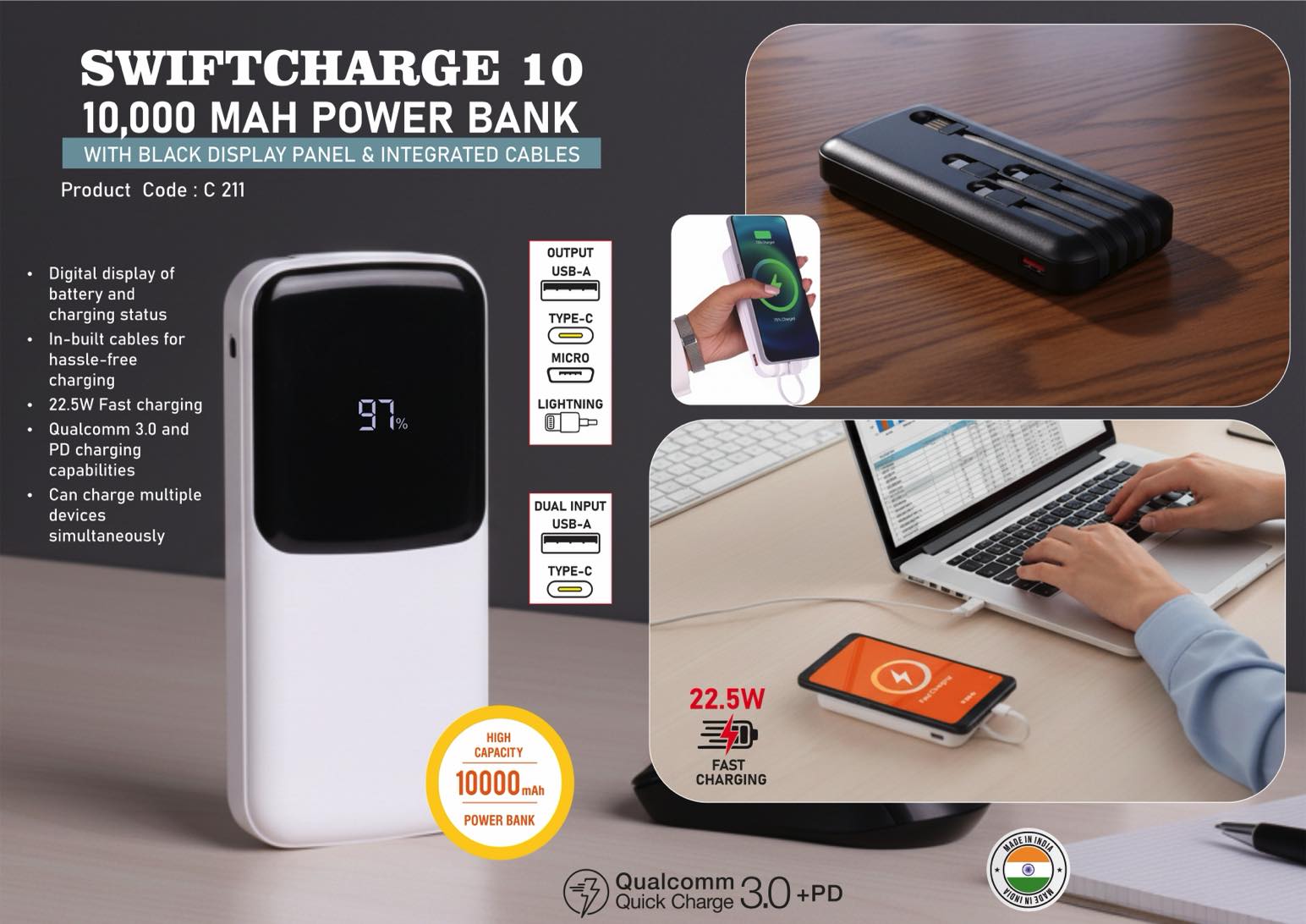 SwiftCharge 10: 10,000 mAh Power bank with black display
panel & Integrated cables | With 1 USB A & 1 USB C port | 22.5
W Fast charging | Supports Qualcomm 3.0 + PD charging