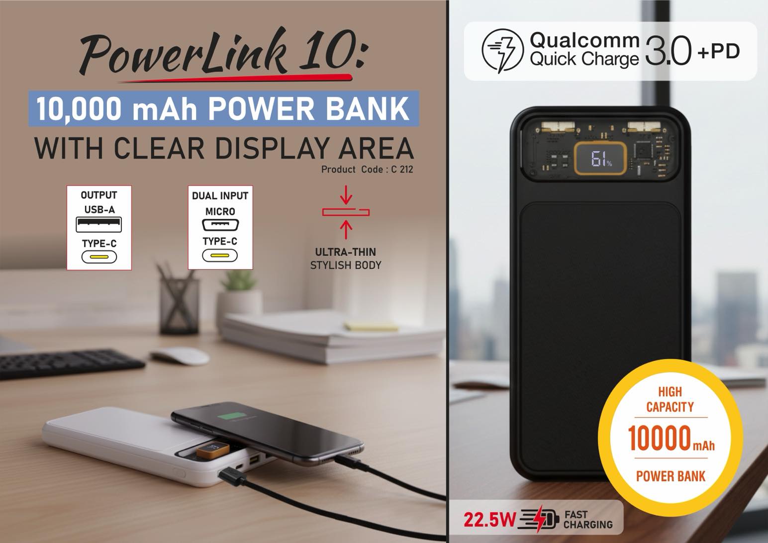 PowerLink 10: 10,000 mAh Power bank with Clear display area |
Output ports: 2 USB A, 1 USB C, 1 Micro USB | 22.5W Fast
charging | Supports Qualcomm 3.0 + PD charging
