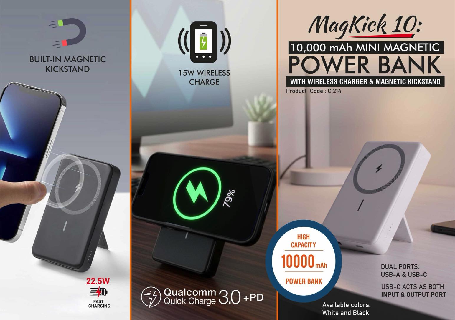 MagKick 10: 10,000 mAh Mini Magnetic Power bank | With
Wireless Charger & Magnetic Kickstand | 15W wireless charging
| Output ports: 1 USB A, 1 USB C | 22.5W Fast charging |
Supports Qualcomm 3.0 + PD charging |