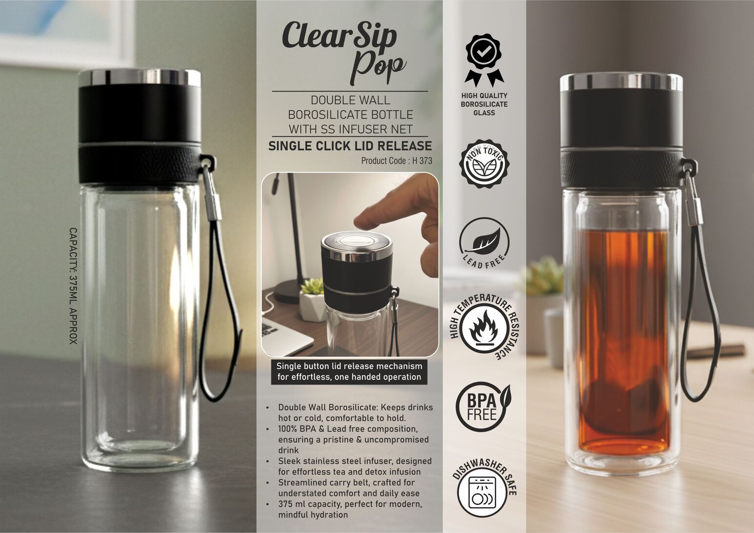ClearSip Pop: Double wall Borosilicate bottle with SS infuser Net
| Single button lid release | Premium carry belt | Capacity 375ml
(approx)